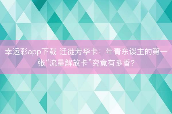 幸运彩app下载 迁徙芳华卡：年青东谈主的第一张“流量解放卡”究竟有多香？