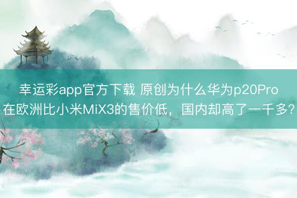 幸运彩app官方下载 原创为什么华为p20Pro在欧洲比小米MiX3的售价低，国内却高了一千多？