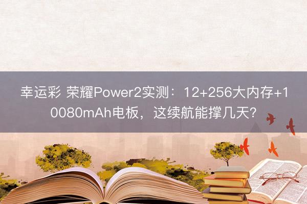 幸运彩 荣耀Power2实测：12+256大内存+10080mAh电板，这续航能撑几天？