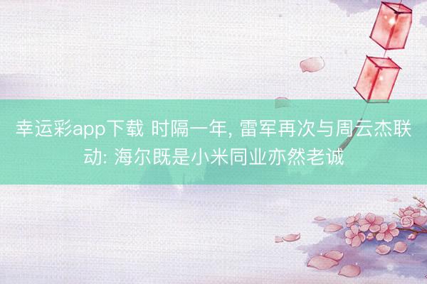 幸运彩app下载 时隔一年, 雷军再次与周云杰联动: 海尔既是小米同业亦然老诚