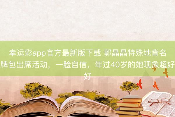 幸运彩app官方最新版下载 郭晶晶特殊地背名牌包出席活动，一脸自信，年过40岁的她现象超好